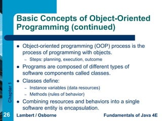 Basic Concepts of Object-Oriented
             Programming (continued)

                Object-oriented programming (OOP) process is the
                 process of programming with objects.
                 –   Steps: planning, execution, outcome
                Programs are composed of different types of
                 software components called classes.
                Classes define:
 Chapter 1




                 –   Instance variables (data resources)
                 –   Methods (rules of behavior)
                Combining resources and behaviors into a single
                 software entity is encapsulation.
26           Lambert / Osborne                             Fundamentals of Java 4E
 
