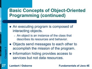 Basic Concepts of Object-Oriented
             Programming (continued)

                An executing program is composed of
                 interacting objects.
                 –   An object is an instance of the class that
                     describes its resources and behavior.
                Objects send messages to each other to
 Chapter 1




                 accomplish the mission of the program.
                Information hiding provides access to
                 services but not data resources.

27           Lambert / Osborne                       Fundamentals of Java 4E
 
