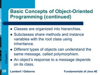 Basic Concepts of Object-Oriented
             Programming (continued)

                Classes are organized into hierarchies.
                Subclasses share methods and instance
                 variables with the root class using
                 inheritance.
                Different types of objects can understand the
 Chapter 1




                 same message, called polymorphism.
                An object’s response to a message depends
                 on its class.
28           Lambert / Osborne                Fundamentals of Java 4E
 