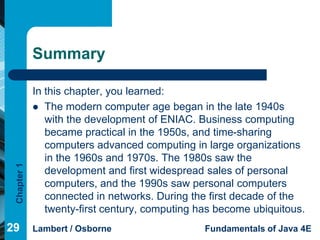 Summary

             In this chapter, you learned:
              The modern computer age began in the late 1940s
                with the development of ENIAC. Business computing
                became practical in the 1950s, and time-sharing
                computers advanced computing in large organizations
                in the 1960s and 1970s. The 1980s saw the
 Chapter 1




                development and first widespread sales of personal
                computers, and the 1990s saw personal computers
                connected in networks. During the first decade of the
                twenty-first century, computing has become ubiquitous.
29           Lambert / Osborne                   Fundamentals of Java 4E
 