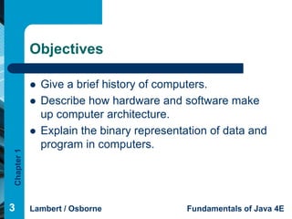 Objectives

               Give a brief history of computers.
               Describe how hardware and software make
                up computer architecture.
               Explain the binary representation of data and
                program in computers.
Chapter 1




3           Lambert / Osborne                Fundamentals of Java 4E
 