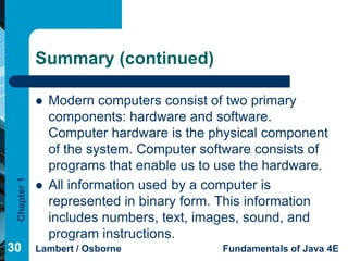 Summary (continued)

                Modern computers consist of two primary
                 components: hardware and software.
                 Computer hardware is the physical component
                 of the system. Computer software consists of
                 programs that enable us to use the hardware.
 Chapter 1




                All information used by a computer is
                 represented in binary form. This information
                 includes numbers, text, images, sound, and
                 program instructions.
30           Lambert / Osborne              Fundamentals of Java 4E
 