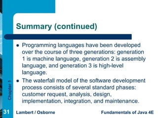 Summary (continued)

                Programming languages have been developed
                 over the course of three generations: generation
                 1 is machine language, generation 2 is assembly
                 language, and generation 3 is high-level
                 language.
                The waterfall model of the software development
 Chapter 1




                 process consists of several standard phases:
                 customer request, analysis, design,
                 implementation, integration, and maintenance.
31           Lambert / Osborne                 Fundamentals of Java 4E
 