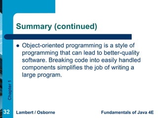 Summary (continued)

                Object-oriented programming is a style of
                 programming that can lead to better-quality
                 software. Breaking code into easily handled
                 components simplifies the job of writing a
                 large program.
 Chapter 1




32           Lambert / Osborne               Fundamentals of Java 4E
 