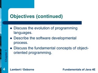 Objectives (continued)

               Discuss the evolution of programming
                languages.
               Describe the software developmental
                process.
               Discuss the fundamental concepts of object-
Chapter 1




                oriented programming.



4           Lambert / Osborne               Fundamentals of Java 4E
 