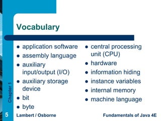 Vocabulary

               application software      central processing
               assembly language          unit (CPU)
               auxiliary                 hardware
                input/output (I/O)        information hiding
               auxiliary storage         instance variables
Chapter 1




                device                    internal memory
               bit                       machine language
               byte
5           Lambert / Osborne                  Fundamentals of Java 4E
 