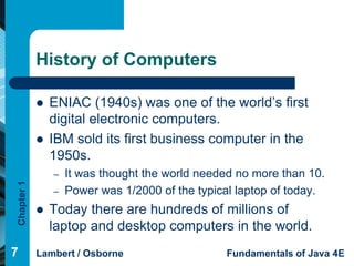 History of Computers

               ENIAC (1940s) was one of the world’s first
                digital electronic computers.
               IBM sold its first business computer in the
                1950s.
                –   It was thought the world needed no more than 10.
Chapter 1




                –   Power was 1/2000 of the typical laptop of today.
               Today there are hundreds of millions of
                laptop and desktop computers in the world.
7           Lambert / Osborne                    Fundamentals of Java 4E
 