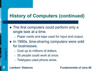 History of Computers (continued)

               The first computers could perform only a
                single task at a time.
                –   Paper cards and tape used for input and output.
               In 1960s, time-sharing computers were sold
                for businesses.
Chapter 1




                –   Cost up to millions of dollars.
                –   30 people could work at once.
                –   Teletypes used phone wires.

8           Lambert / Osborne                         Fundamentals of Java 4E
 