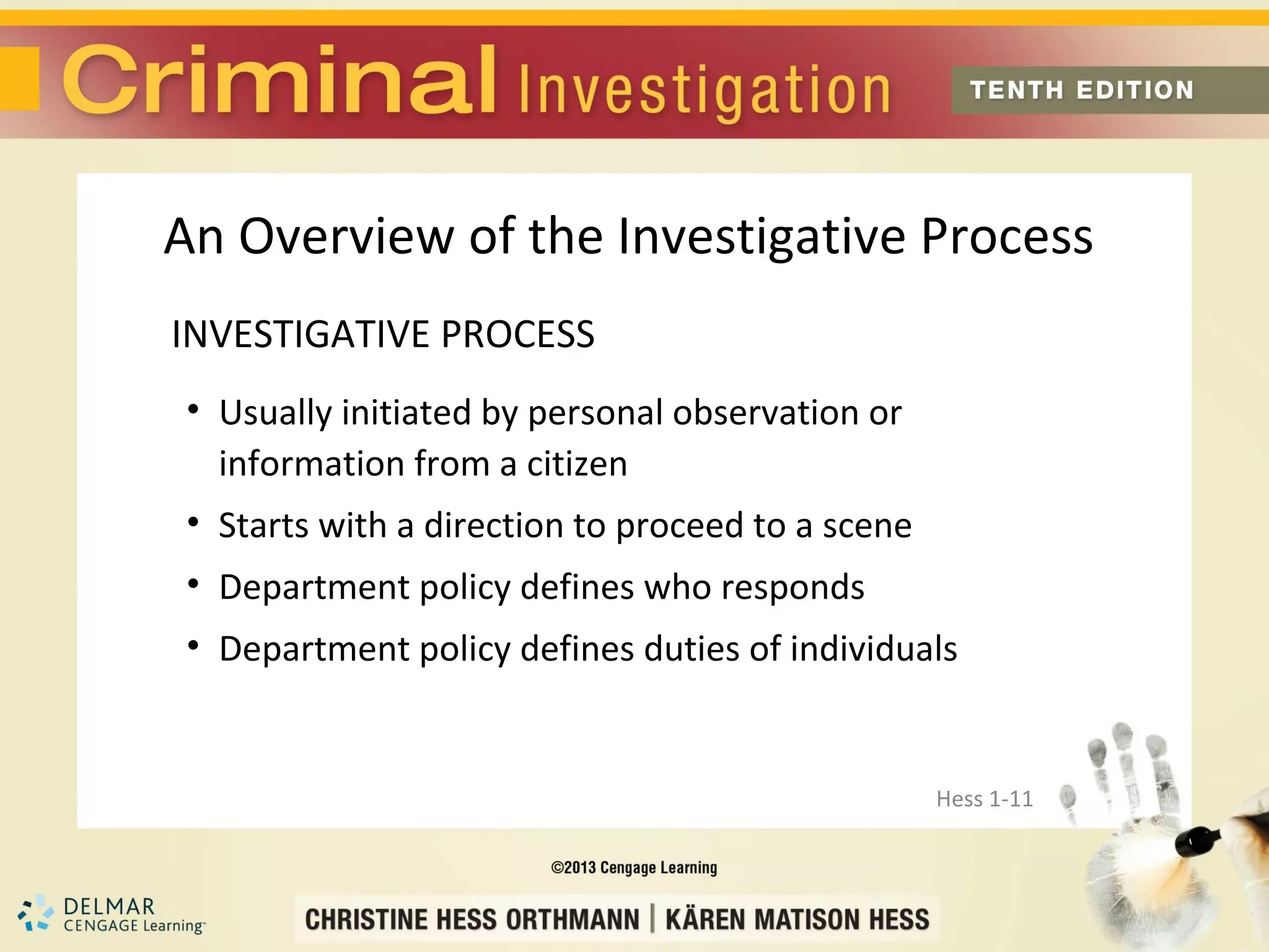 An Overview of the Investigative Process
INVESTIGATIVE PROCESS
• Usually initiated by personal observation or
  information from a citizen
• Starts with a direction to proceed to a scene
• Department policy defines who responds
• Department policy defines duties of individuals


                                                  Hess 1-11
 