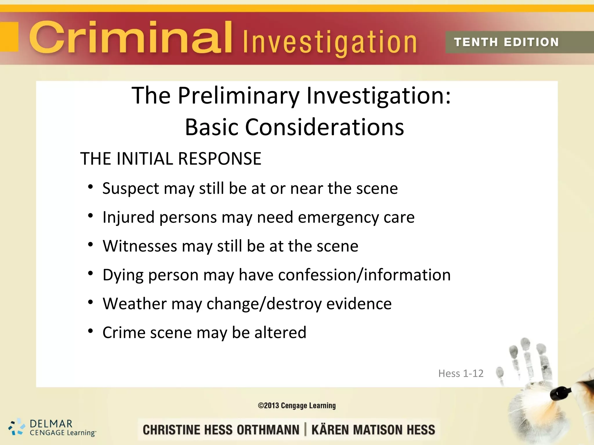 The Preliminary Investigation:
           Basic Considerations
THE INITIAL RESPONSE
• Suspect may still be at or near the scene
• Injured persons may need emergency care
• Witnesses may still be at the scene
• Dying person may have confession/information
• Weather may change/destroy evidence
• Crime scene may be altered

                                              Hess 1-12
 