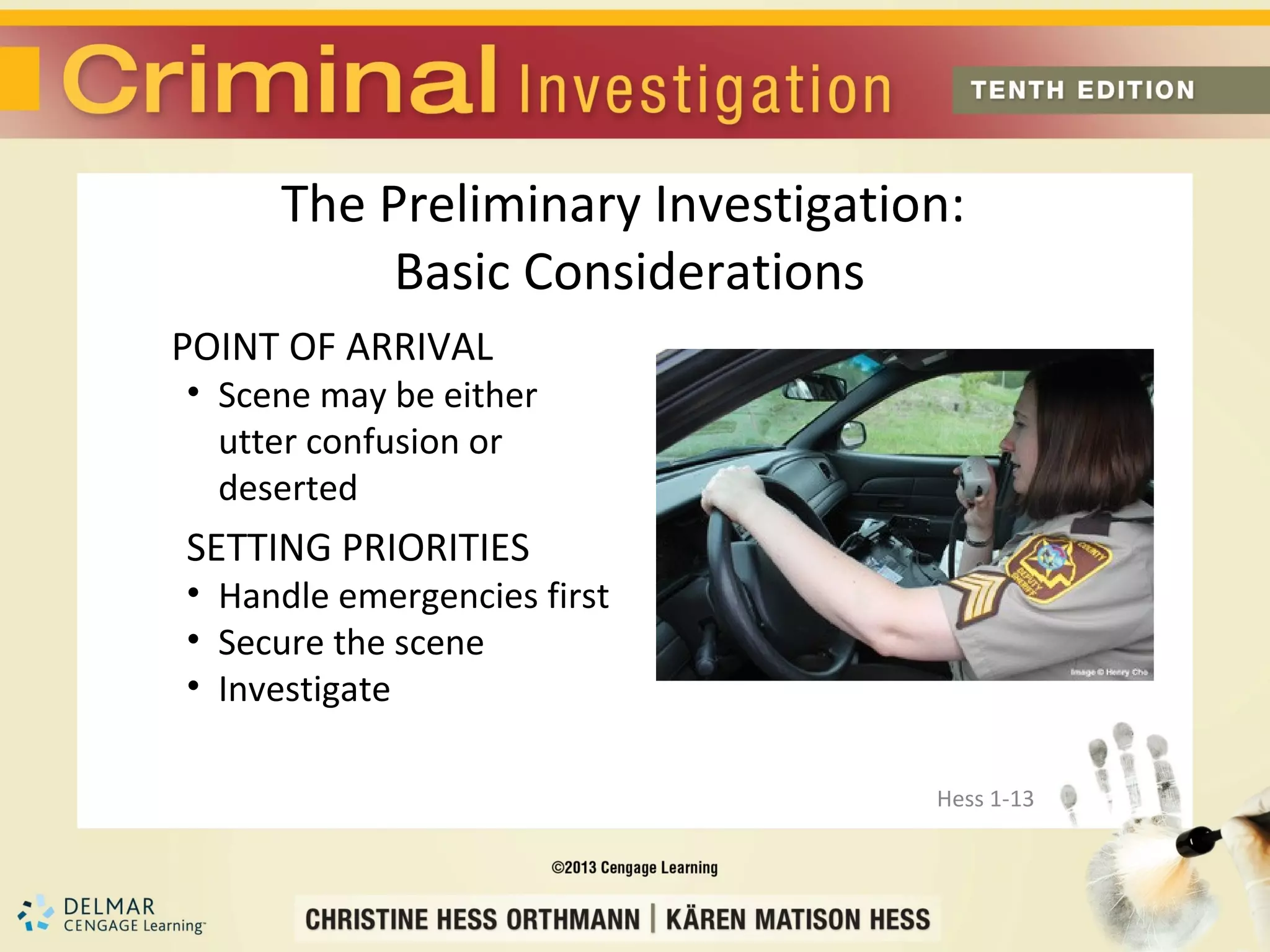 The Preliminary Investigation:
          Basic Considerations
POINT OF ARRIVAL
• Scene may be either
  utter confusion or
  deserted
SETTING PRIORITIES
• Handle emergencies first
• Secure the scene
• Investigate

                                 Hess 1-13
 