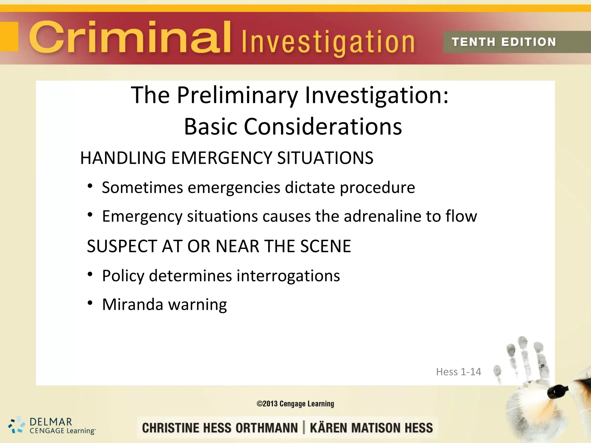The Preliminary Investigation:
          Basic Considerations
HANDLING EMERGENCY SITUATIONS
• Sometimes emergencies dictate procedure
• Emergency situations causes the adrenaline to flow
SUSPECT AT OR NEAR THE SCENE
• Policy determines interrogations
• Miranda warning


                                              Hess 1-14
 