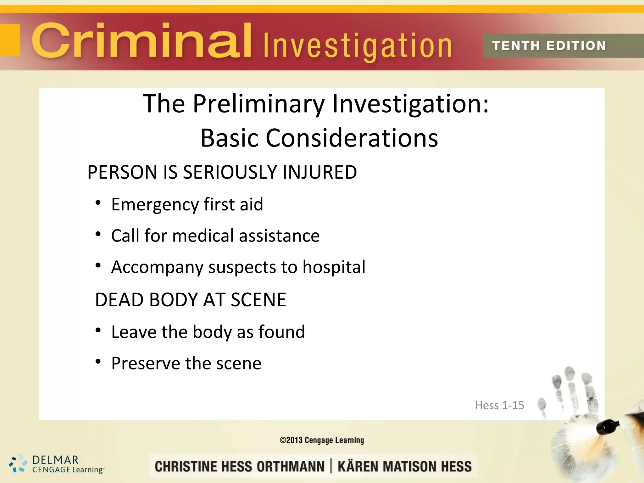 The Preliminary Investigation:
           Basic Considerations
PERSON IS SERIOUSLY INJURED
• Emergency first aid
• Call for medical assistance
• Accompany suspects to hospital
DEAD BODY AT SCENE
• Leave the body as found
• Preserve the scene

                                   Hess 1-15
 