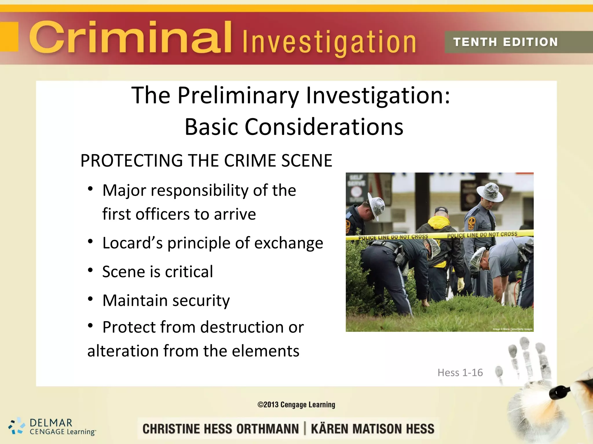 The Preliminary Investigation:
           Basic Considerations
PROTECTING THE CRIME SCENE
• Major responsibility of the
  first officers to arrive
• Locard’s principle of exchange
• Scene is critical
• Maintain security
• Protect from destruction or
alteration from the elements
                                   Hess 1-16
 