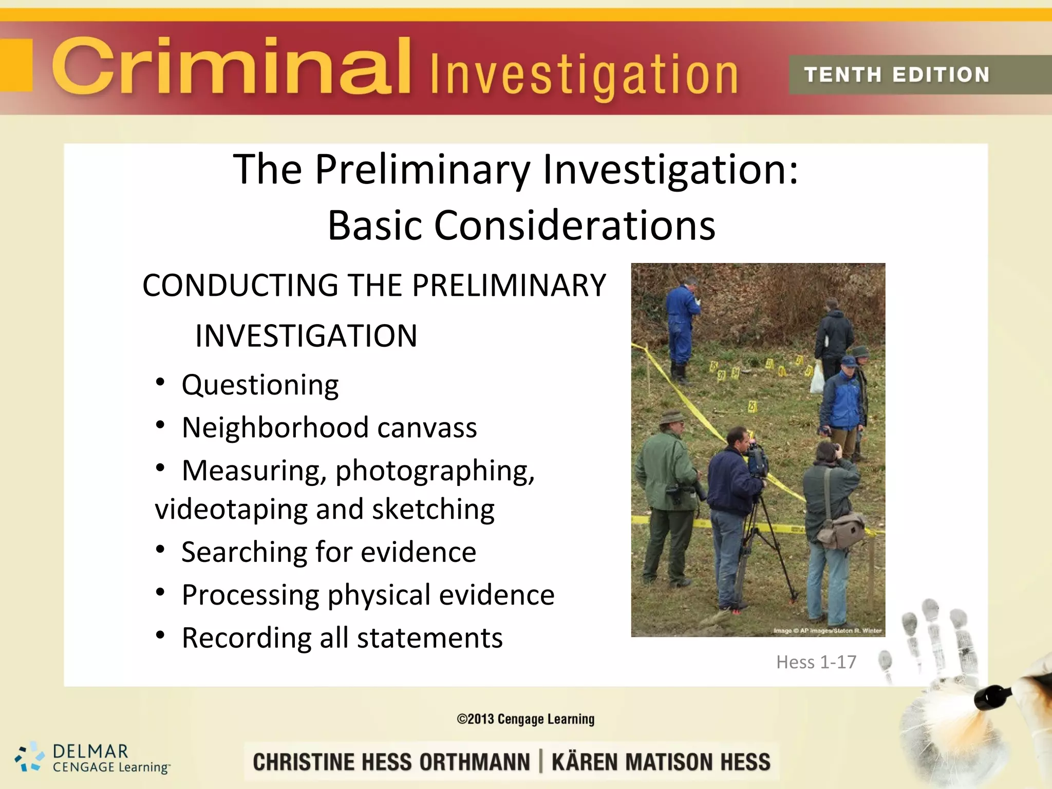 The Preliminary Investigation:
          Basic Considerations
CONDUCTING THE PRELIMINARY
  INVESTIGATION
• Questioning
• Neighborhood canvass
• Measuring, photographing,
videotaping and sketching
• Searching for evidence
• Processing physical evidence
• Recording all statements
                                 Hess 1-17
 