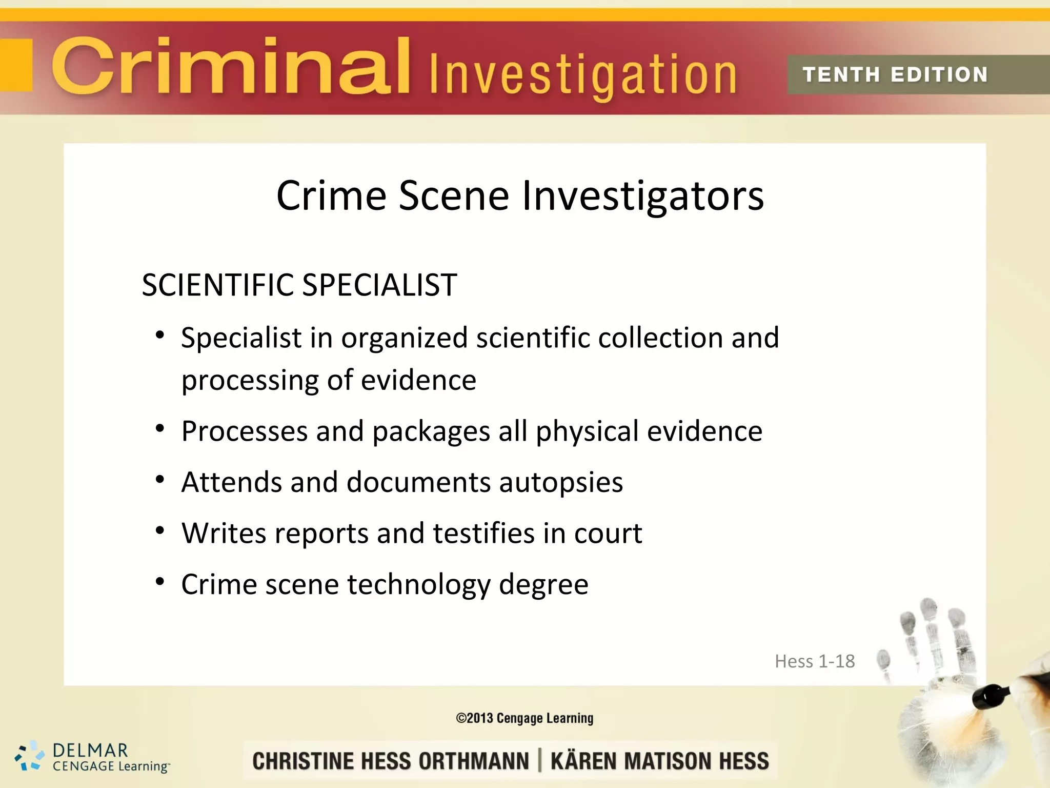 Crime Scene Investigators
SCIENTIFIC SPECIALIST
• Specialist in organized scientific collection and
  processing of evidence
• Processes and packages all physical evidence
• Attends and documents autopsies
• Writes reports and testifies in court
• Crime scene technology degree

                                                  Hess 1-18
 
