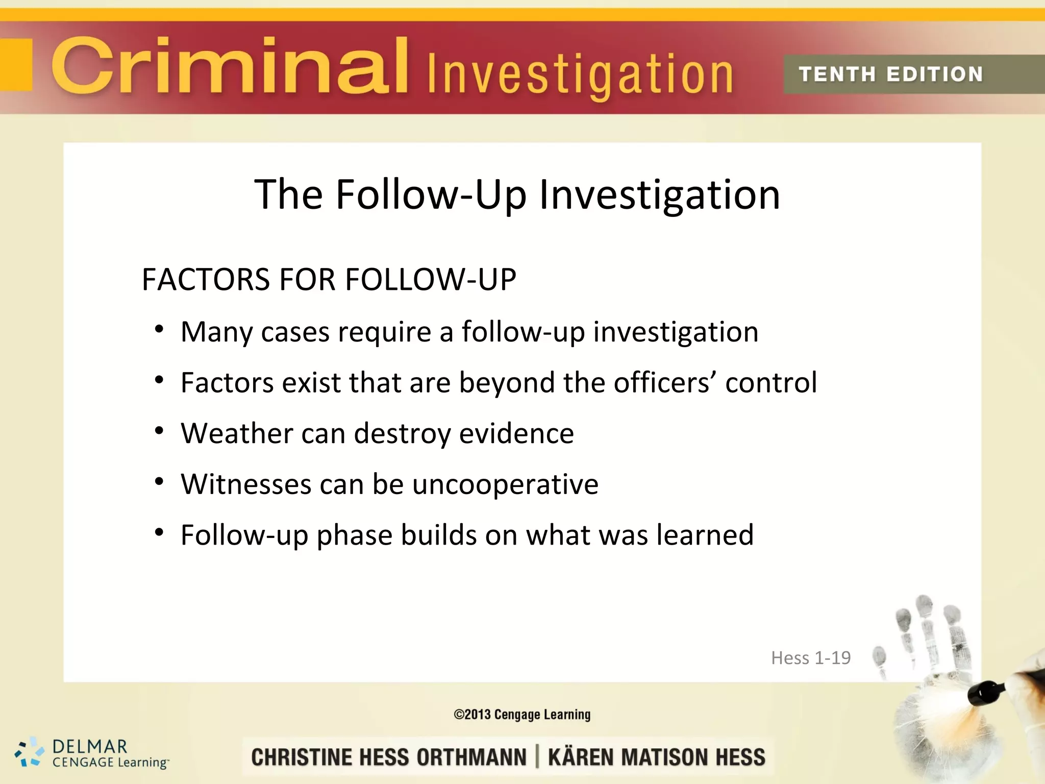 The Follow-Up Investigation
FACTORS FOR FOLLOW-UP
• Many cases require a follow-up investigation
• Factors exist that are beyond the officers’ control
• Weather can destroy evidence
• Witnesses can be uncooperative
• Follow-up phase builds on what was learned


                                                 Hess 1-19
 