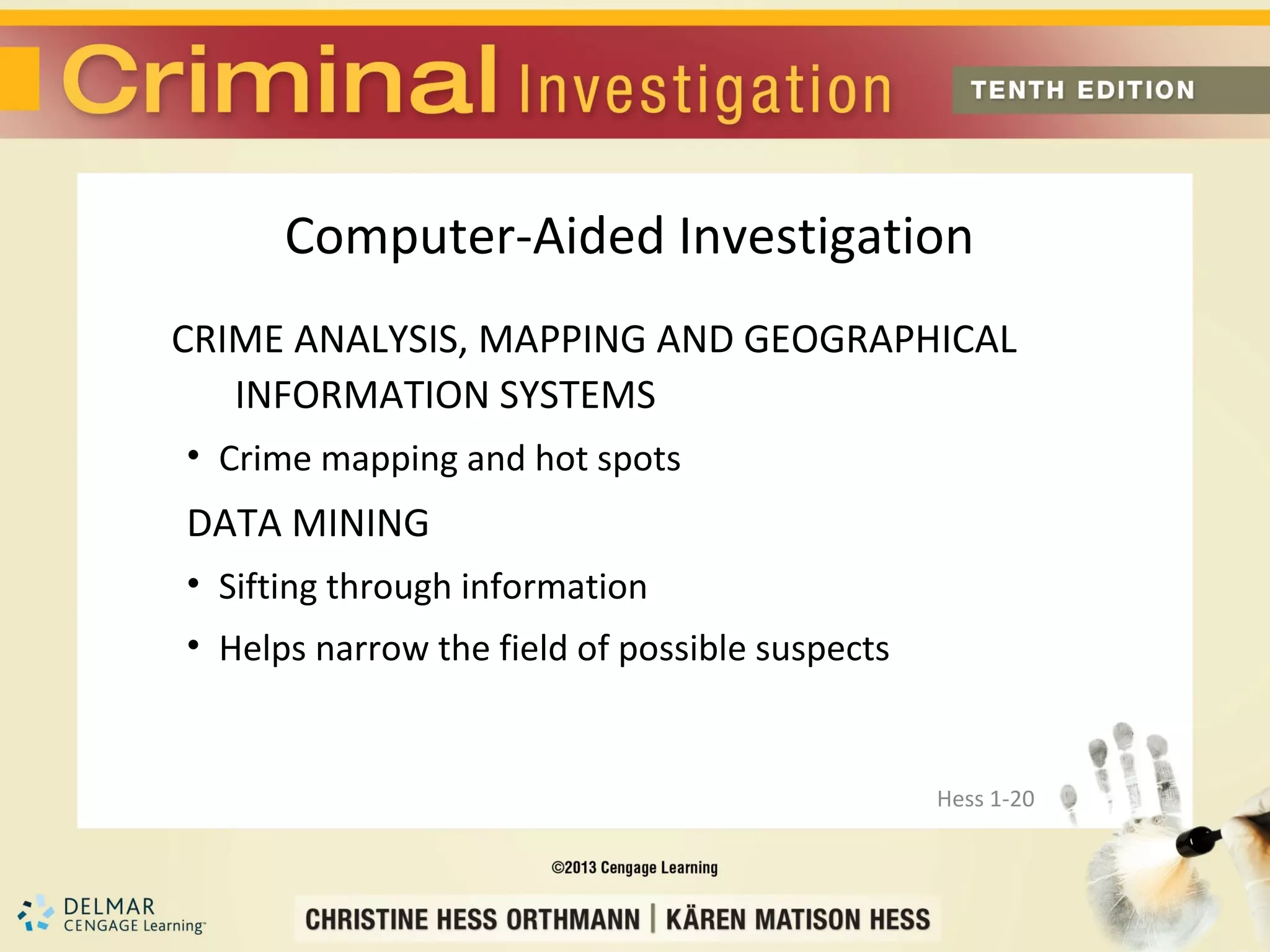 Computer-Aided Investigation
CRIME ANALYSIS, MAPPING AND GEOGRAPHICAL
   INFORMATION SYSTEMS
• Crime mapping and hot spots
DATA MINING
• Sifting through information
• Helps narrow the field of possible suspects


                                                Hess 1-20
 