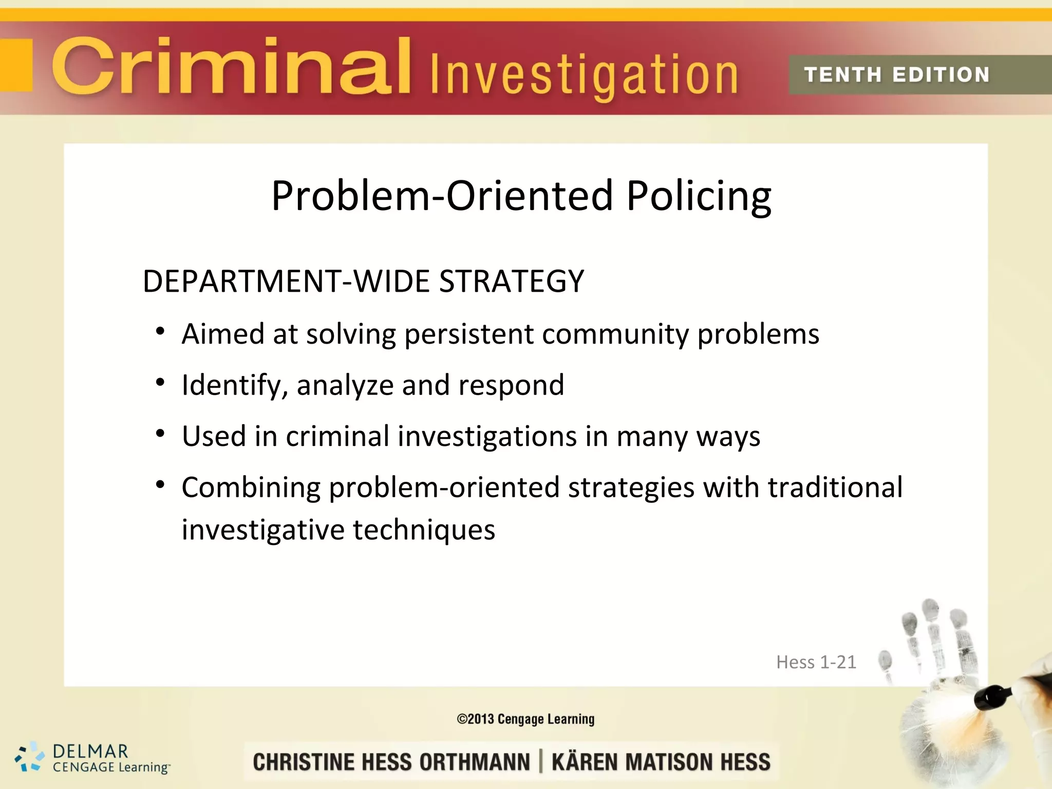 Problem-Oriented Policing
DEPARTMENT-WIDE STRATEGY
• Aimed at solving persistent community problems
• Identify, analyze and respond
• Used in criminal investigations in many ways
• Combining problem-oriented strategies with traditional
  investigative techniques



                                                 Hess 1-21
 