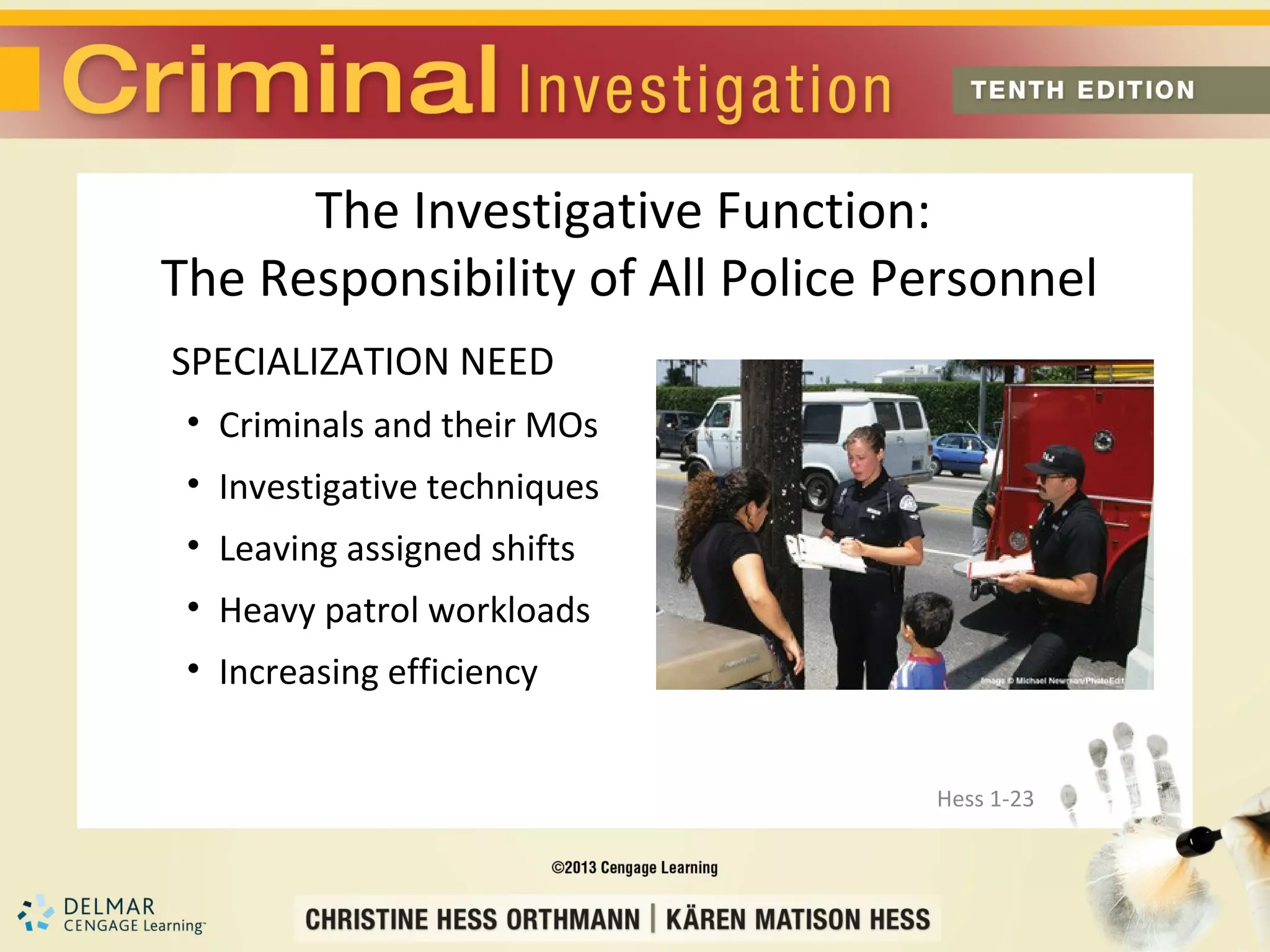 The Investigative Function:
The Responsibility of All Police Personnel
SPECIALIZATION NEED
 • Criminals and their MOs
 • Investigative techniques
 • Leaving assigned shifts
 • Heavy patrol workloads
 • Increasing efficiency


                                  Hess 1-23
 