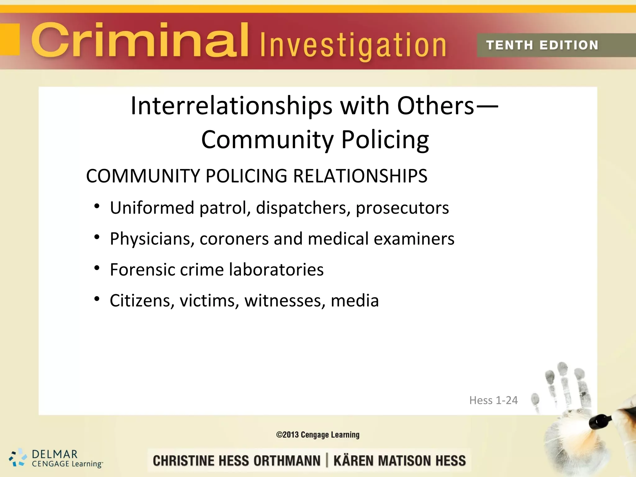 Interrelationships with Others—
          Community Policing
COMMUNITY POLICING RELATIONSHIPS
• Uniformed patrol, dispatchers, prosecutors
• Physicians, coroners and medical examiners
• Forensic crime laboratories
• Citizens, victims, witnesses, media




                                               Hess 1-24
 