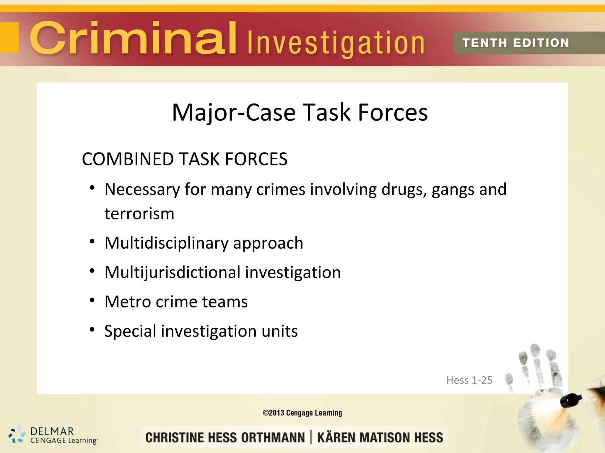 Major-Case Task Forces
COMBINED TASK FORCES
• Necessary for many crimes involving drugs, gangs and
  terrorism
• Multidisciplinary approach
• Multijurisdictional investigation
• Metro crime teams
• Special investigation units

                                              Hess 1-25
 