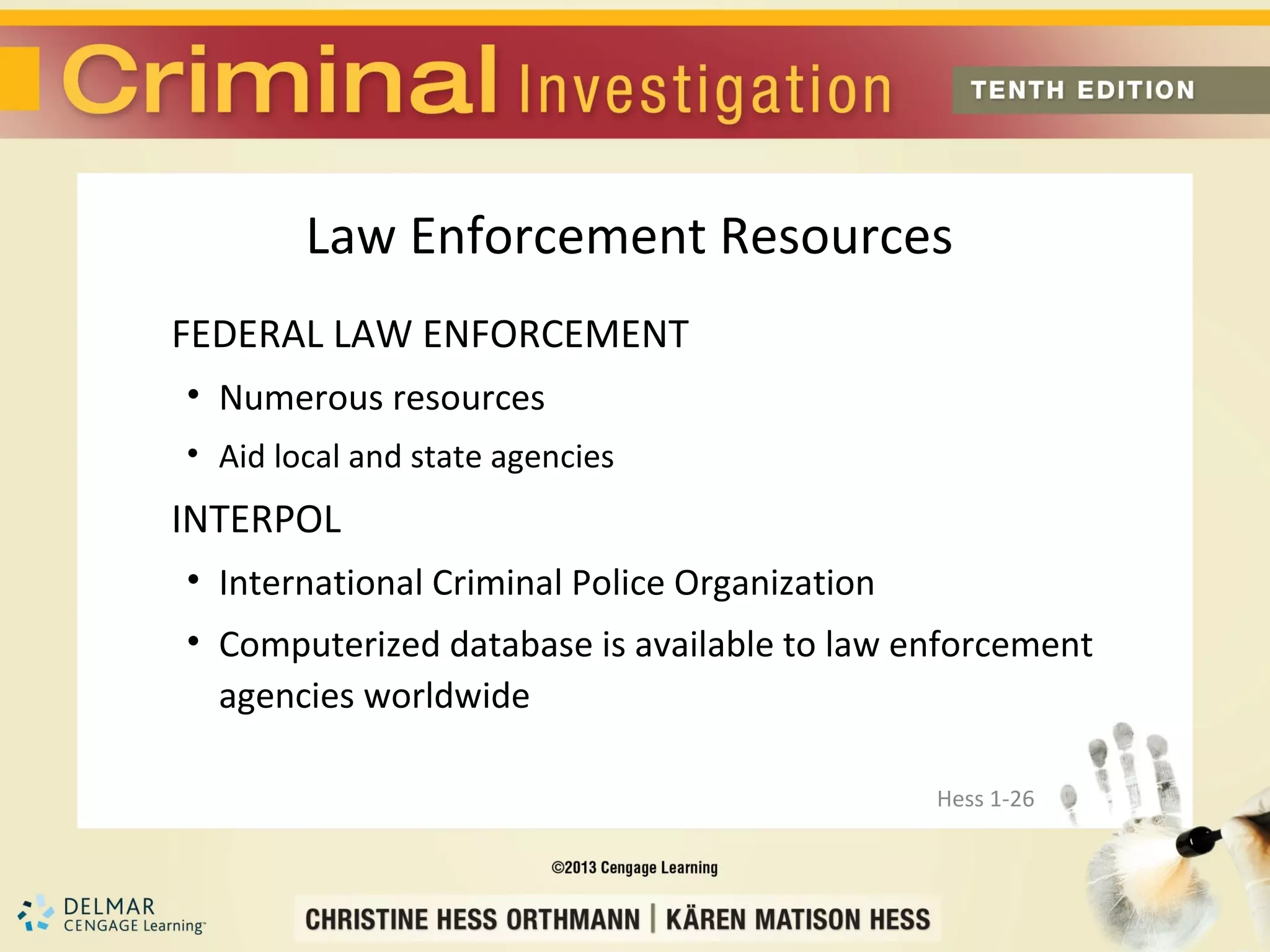 Law Enforcement Resources
FEDERAL LAW ENFORCEMENT
• Numerous resources
• Aid local and state agencies
INTERPOL
• International Criminal Police Organization
• Computerized database is available to law enforcement
  agencies worldwide

                                               Hess 1-26
 