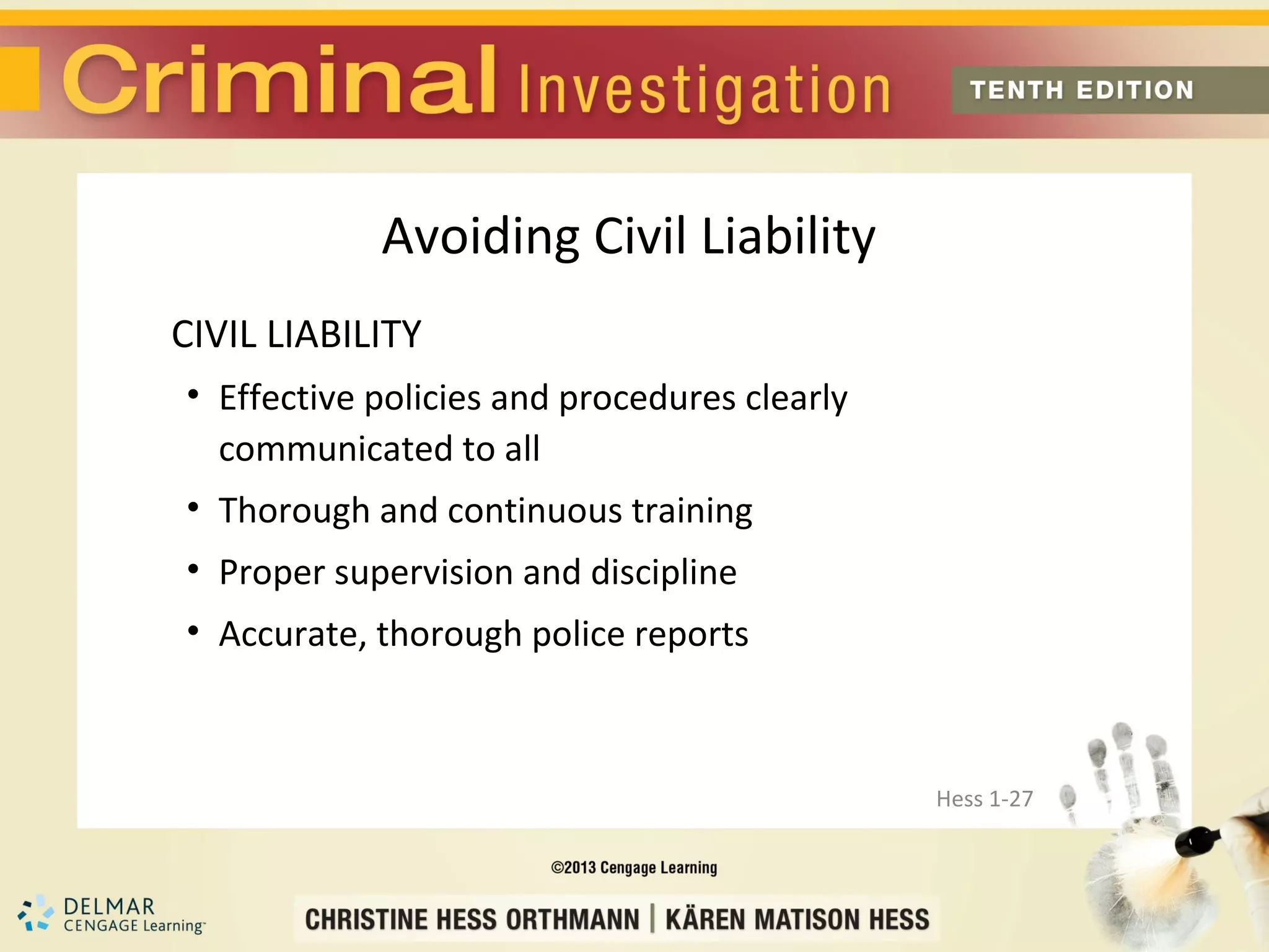 Avoiding Civil Liability
CIVIL LIABILITY
• Effective policies and procedures clearly
  communicated to all
• Thorough and continuous training
• Proper supervision and discipline
• Accurate, thorough police reports



                                              Hess 1-27
 
