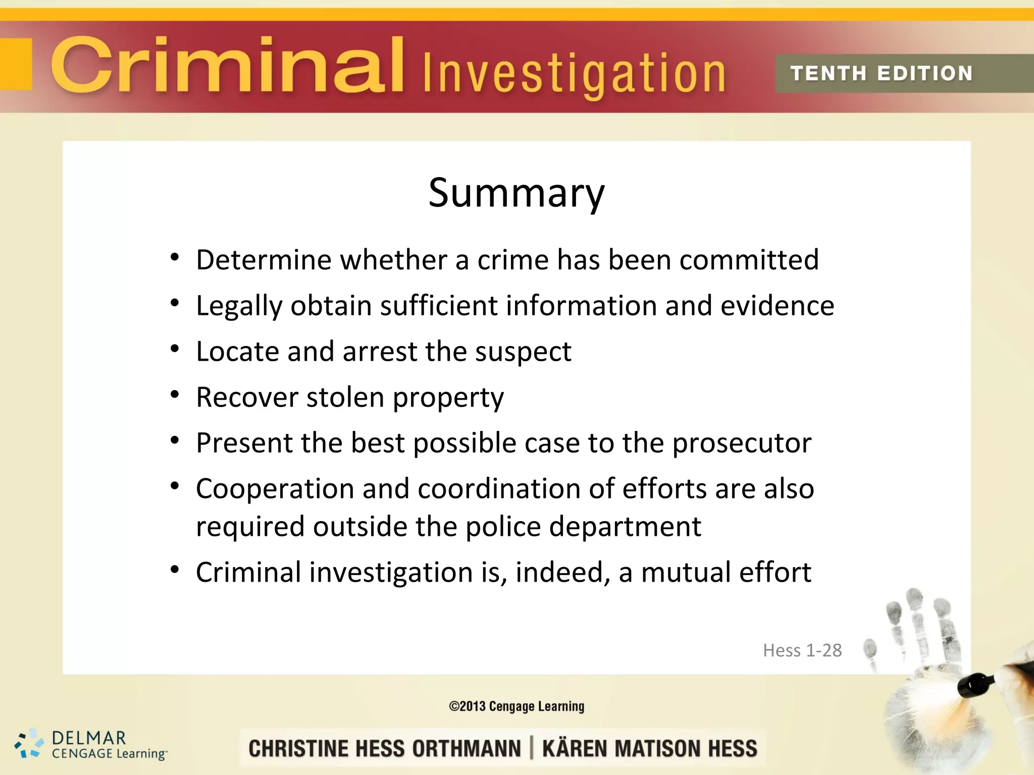 Summary
• Determine whether a crime has been committed
• Legally obtain sufficient information and evidence
• Locate and arrest the suspect
• Recover stolen property
• Present the best possible case to the prosecutor
• Cooperation and coordination of efforts are also
  required outside the police department
• Criminal investigation is, indeed, a mutual effort

                                              Hess 1-28
 