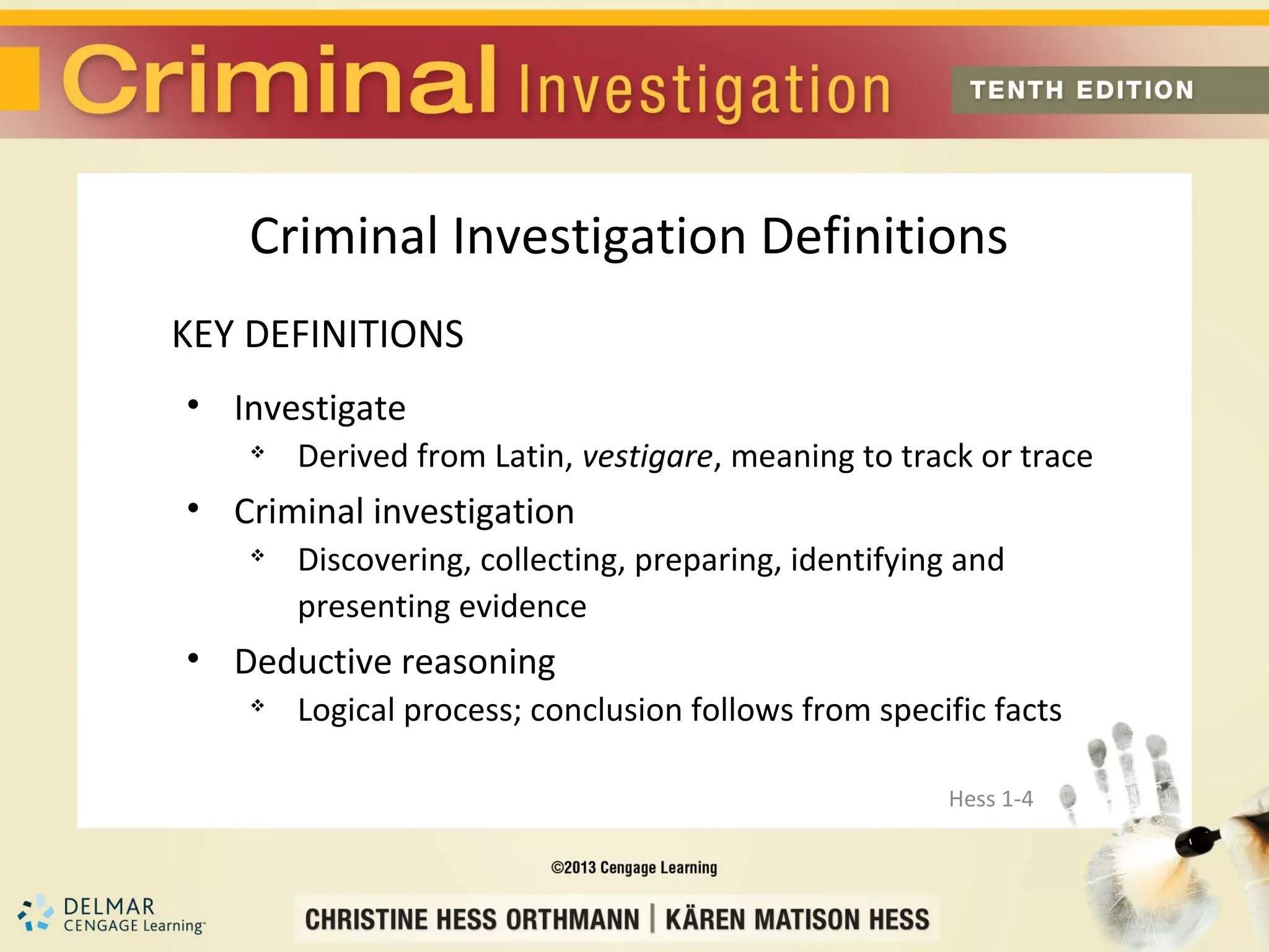 Criminal Investigation Definitions
KEY DEFINITIONS
• Investigate
       Derived from Latin, vestigare, meaning to track or trace
• Criminal investigation
    
        Discovering, collecting, preparing, identifying and
        presenting evidence
• Deductive reasoning
    
        Logical process; conclusion follows from specific facts

                                                      Hess 1-4
 