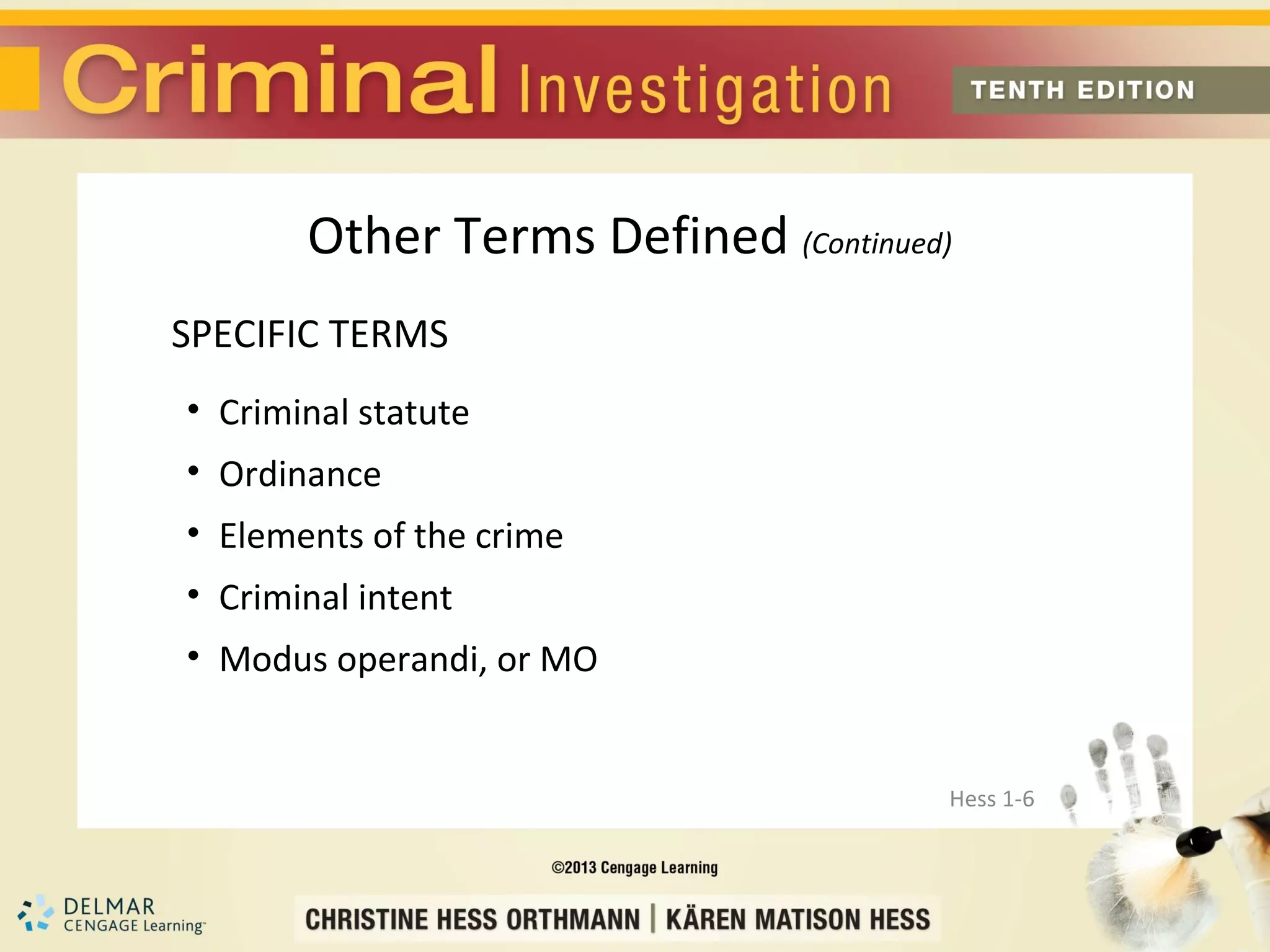 Other Terms Defined (Continued)
SPECIFIC TERMS
• Criminal statute
• Ordinance
• Elements of the crime
• Criminal intent
• Modus operandi, or MO


                                     Hess 1-6
 