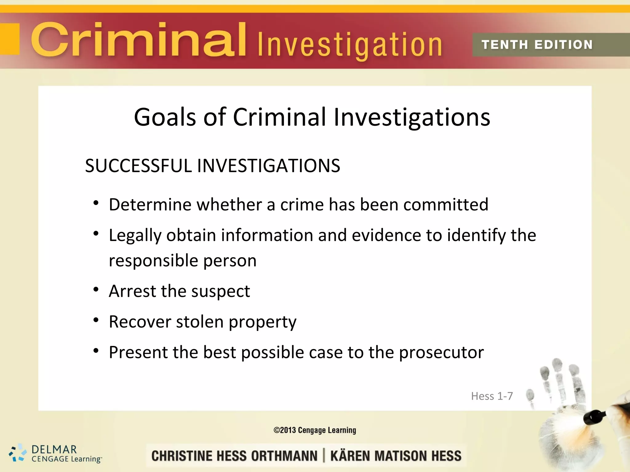 Goals of Criminal Investigations
SUCCESSFUL INVESTIGATIONS
• Determine whether a crime has been committed
• Legally obtain information and evidence to identify the
  responsible person
• Arrest the suspect
• Recover stolen property
• Present the best possible case to the prosecutor

                                                Hess 1-7
 