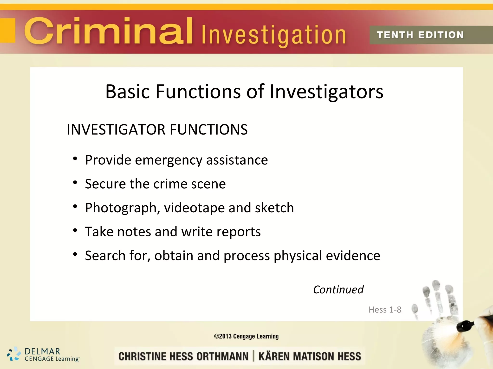 Basic Functions of Investigators
INVESTIGATOR FUNCTIONS
• Provide emergency assistance
• Secure the crime scene
• Photograph, videotape and sketch
• Take notes and write reports
• Search for, obtain and process physical evidence

                                       Continued
                                                   Hess 1-8
 