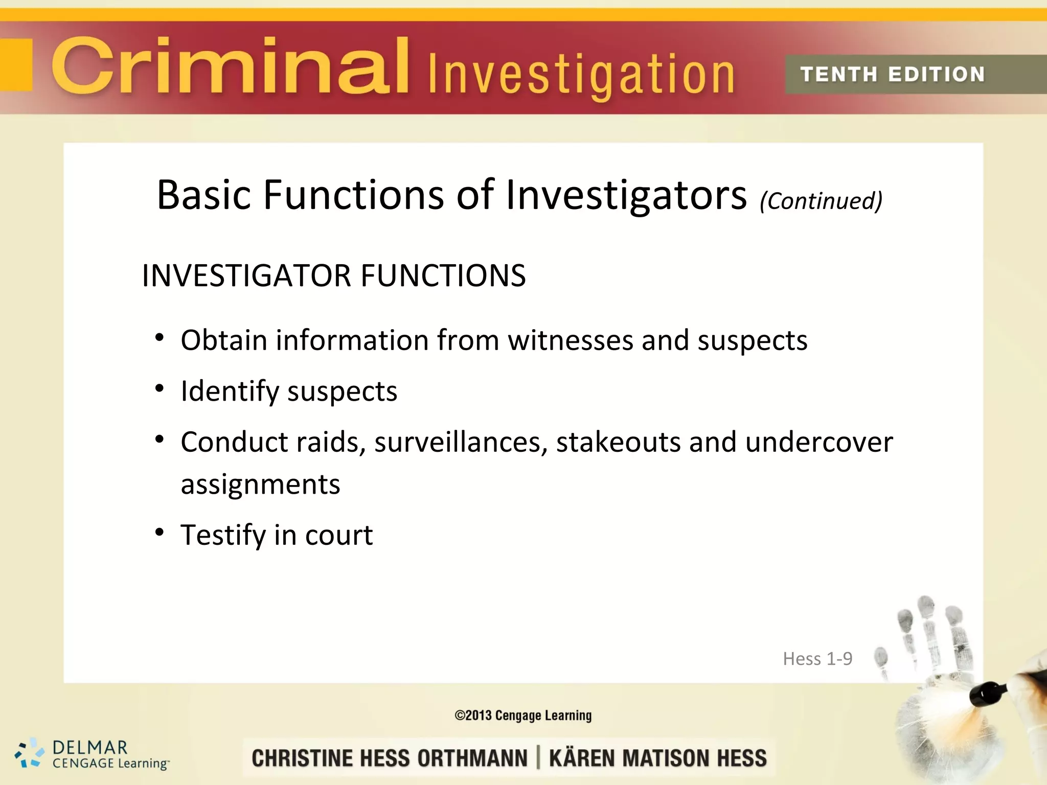 Basic Functions of Investigators (Continued)
INVESTIGATOR FUNCTIONS
• Obtain information from witnesses and suspects
• Identify suspects
• Conduct raids, surveillances, stakeouts and undercover
  assignments
• Testify in court


                                               Hess 1-9
 