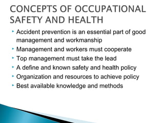  Accident prevention is an essential part of good
  management and workmanship
 Management and workers must cooperate

 Top management must take the lead

 A define and known safety and health policy

 Organization and resources to achieve policy

 Best available knowledge and methods
 