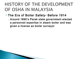    The Era of Boiler Safety- Before 1914
    ◦ Around 1890’s Perak state government elected
      a personnel expertise in steam boiler and was
      given a license as boiler surveyor
 