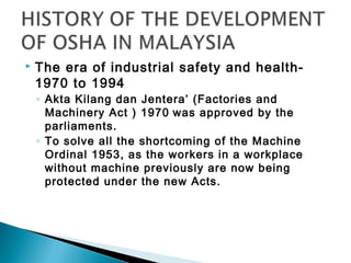   The era of industrial safety and health-
    1970 to 1994
    ◦ Akta Kilang dan Jentera’ (Factories and
      Machinery Act ) 1970 was approved by the
      parliaments.
    ◦ To solve all the shortcoming of the Machine
      Ordinal 1953, as the workers in a workplace
      without machine previously are now being
      protected under the new Acts.
 