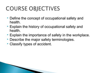  Define the concept of occupational safety and
  health.
 Explain the history of occupational safety and
  health.
 Explain the importance of safety in the workplace.
 Describe the major safety terminologies.
 Classify types of accident.
 