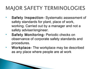    Safety Inspection- Systematic assessment of
    safety standards for plant, place of work,
    working. Carried out by a manager and not a
    safety adviser/engineer.
   Safety Monitoring- Periodic checks on
    observance of corporate safety standards and
    procedures.
   Workplace- The workplace may be described
    as any place where people are at work
 