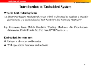 @ McGraw-Hill Education


              Introduction to Embedded System
What is Embedded System?
An Electronic/Electro mechanical system which is designed to perform a specific
   function and is a combination of both hardware and firmware (Software)

E.g. Electronic Toys, Mobile Handsets, Washing Machines, Air Conditioners,
   Automotive Control Units, Set Top Box, DVD Player etc…


Embedded Systems are:
 Unique in character and behavior
 With specialized hardware and software




                                                                                 1
 