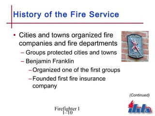 History of the Fire Service

• Cities and towns organized fire
 companies and fire departments
  – Groups protected cities and towns
  – Benjamin Franklin
     – Organized one of the first groups
     – Founded first fire insurance
       company
                                           (Continued)


              Firefighter I
                  1–10
 