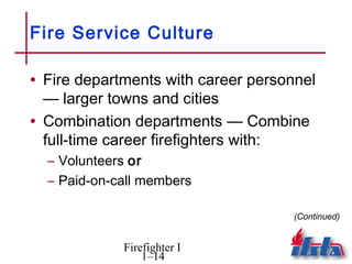 Fire Service Culture

• Fire departments with career personnel
  — larger towns and cities
• Combination departments — Combine
  full-time career firefighters with:
  – Volunteers or
  – Paid-on-call members

                                    (Continued)


             Firefighter I
                 1–14
 