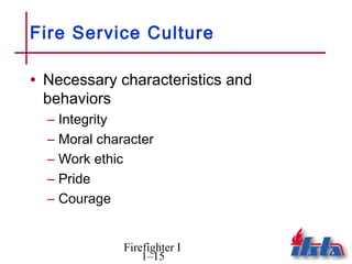 Fire Service Culture

• Necessary characteristics and
 behaviors
  –   Integrity
  –   Moral character
  –   Work ethic
  –   Pride
  –   Courage


                Firefighter I
                    1–15
 