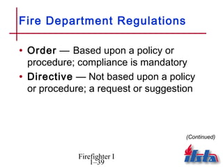 Fire Department Regulations

• Order — Based upon a policy or
  procedure; compliance is mandatory
• Directive — Not based upon a policy
  or procedure; a request or suggestion



                                     (Continued)


             Firefighter I
                 1–39
 