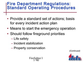 Fire Department Regulations:
Standard Operating Procedures

• Provide a standard set of actions; basis
  for every incident action plan
• Means to start the emergency operation
• Should follow fireground priorities
  – Life safety
  – Incident stabilization
  – Property conservation
                                      (Continued)


              Firefighter I
                  1–40
 