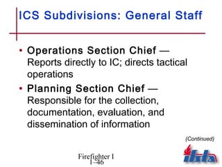 ICS Subdivisions: General Staff


• Operations Section Chief —
  Reports directly to IC; directs tactical
  operations
• Planning Section Chief —
  Responsible for the collection,
  documentation, evaluation, and
  dissemination of information
                                         (Continued)


              Firefighter I
                  1–46
 
