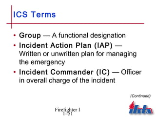 ICS Terms

• Group — A functional designation
• Incident Action Plan (IAP) —
  Written or unwritten plan for managing
  the emergency
• Incident Commander (IC) — Officer
  in overall charge of the incident

                                     (Continued)


            Firefighter I
                1–51
 