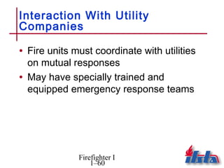 Interaction With Utility
Companies

• Fire units must coordinate with utilities
  on mutual responses
• May have specially trained and
  equipped emergency response teams




              Firefighter I
                  1–60
 
