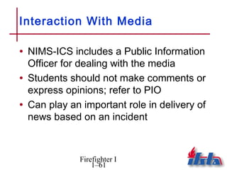 Interaction With Media

• NIMS-ICS includes a Public Information
  Officer for dealing with the media
• Students should not make comments or
  express opinions; refer to PIO
• Can play an important role in delivery of
  news based on an incident



             Firefighter I
                 1–61
 
