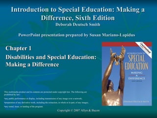 Introduction to Special Education: Making a Difference, Sixth Edition Deborah Deutsch Smith PowerPoint presentation prepared by Susan Mariano-Lapidus   Chapter 1 Disabilities and Special Education: Making a Difference Copyright © 2007 Allyn & Bacon ,[object Object],[object Object],[object Object],[object Object]